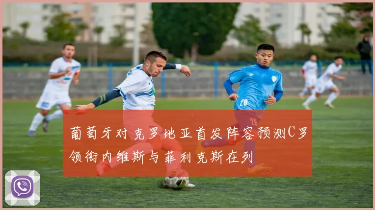 葡萄牙对克罗地亚首发阵容预测C罗领衔内维斯与菲利克斯在列