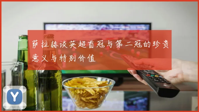 萨拉赫谈英超首冠与第二冠的珍贵意义与特别价值