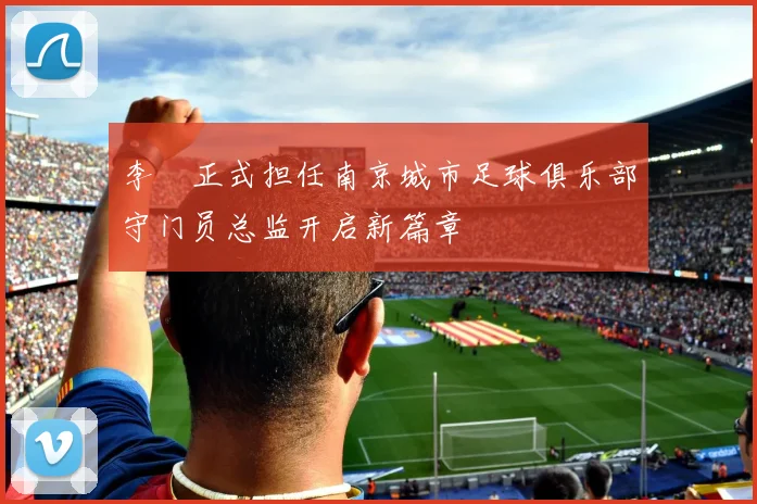 李勣正式担任南京城市足球俱乐部守门员总监开启新篇章