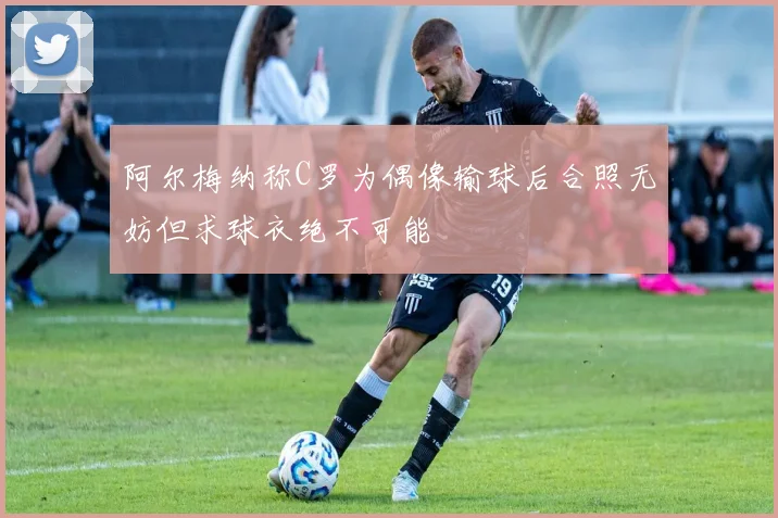 阿尔梅纳称C罗为偶像输球后合照无妨但求球衣绝不可能