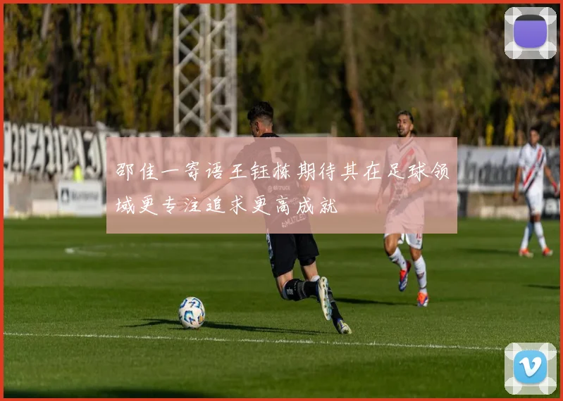 邵佳一寄语王钰栋期待其在足球领域更专注追求更高成就