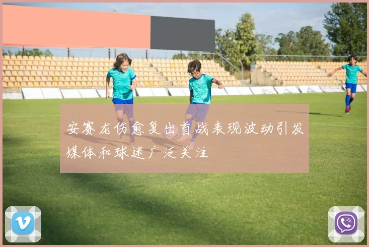 安赛龙伤愈复出首战表现波动引发媒体和球迷广泛关注