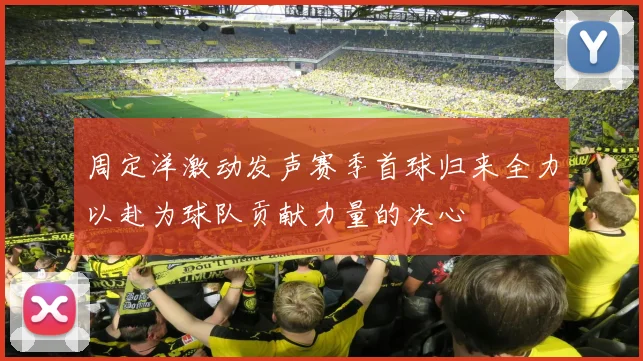 周定洋激动发声赛季首球归来全力以赴为球队贡献力量的决心