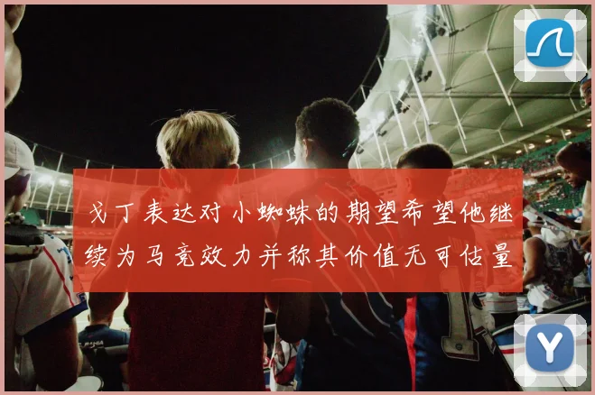 戈丁表达对小蜘蛛的期望希望他继续为马竞效力并称其价值无可估量
