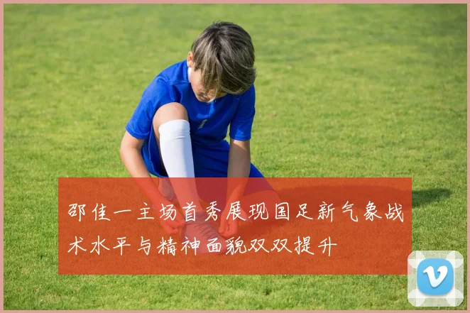 邵佳一主场首秀展现国足新气象战术水平与精神面貌双双提升