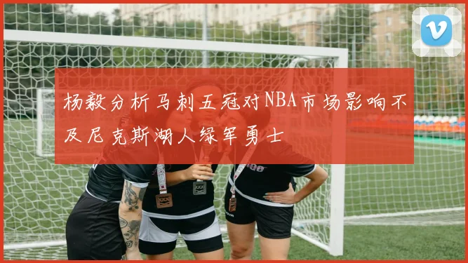 杨毅分析马刺五冠对NBA市场影响不及尼克斯湖人绿军勇士