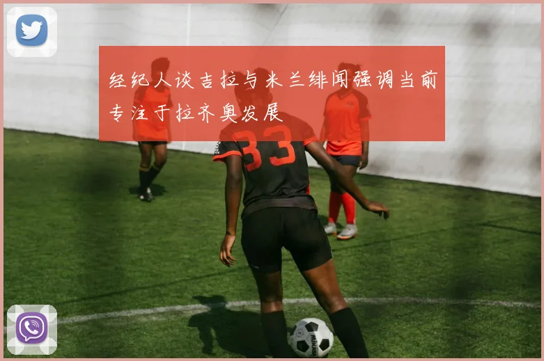 经纪人谈吉拉与米兰绯闻强调当前专注于拉齐奥发展