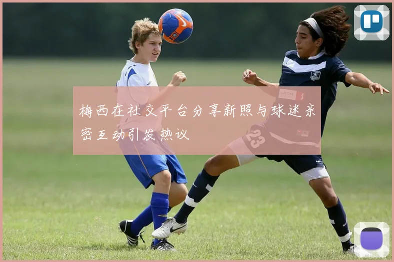 梅西在社交平台分享新照与球迷亲密互动引发热议