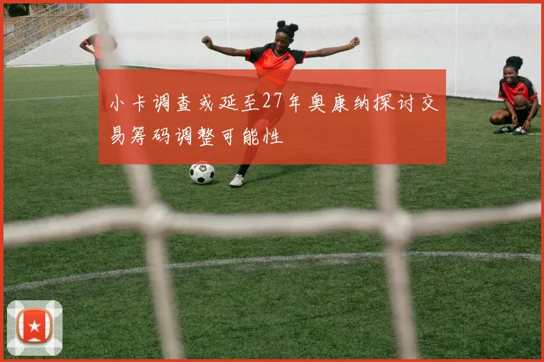 小卡调查或延至27年奥康纳探讨交易筹码调整可能性