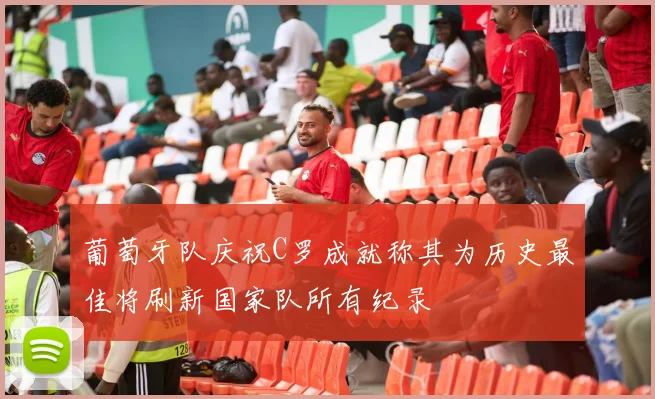 葡萄牙队庆祝C罗成就称其为历史最佳将刷新国家队所有纪录
