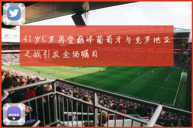 41岁C罗再登巅峰葡萄牙与克罗地亚之战引发全场瞩目