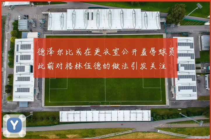 德泽尔比或在更衣室公开羞辱球员此前对格林伍德的做法引发关注