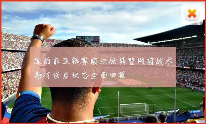 陈雨菲亚锦赛前积极调整网前战术期待伤后状态全面回暖