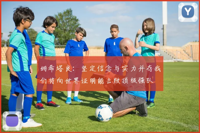 姆希塔良：坚定信念与实力并存我们将向世界证明能击败顶级强队