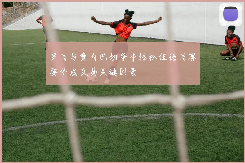 罗马与费内巴切争夺格林伍德马赛要价成交易关键因素