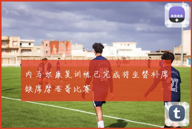 内马尔康复训练已完成将坐替补席缺席摩洛哥比赛