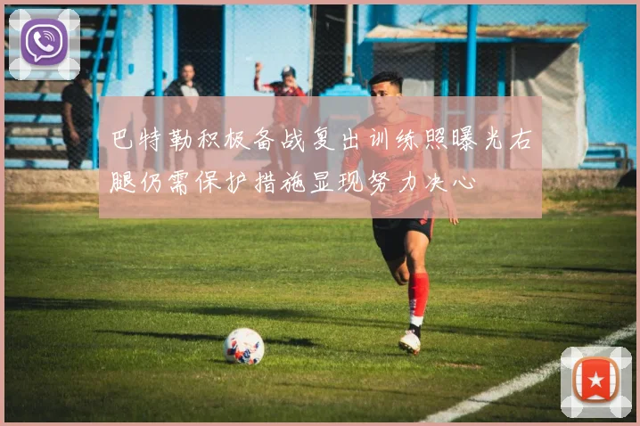巴特勒积极备战复出训练照曝光右腿仍需保护措施显现努力决心
