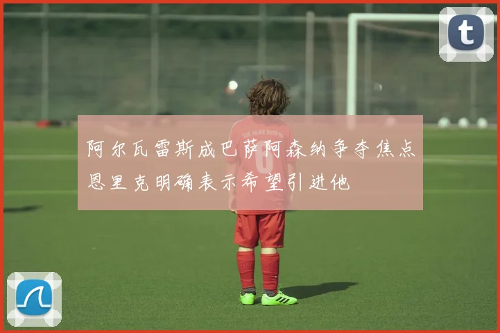 阿尔瓦雷斯成巴萨阿森纳争夺焦点恩里克明确表示希望引进他