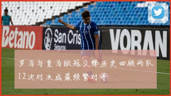 罗马与皇马欧冠交锋历史回顾两队12次对决成最频繁对手