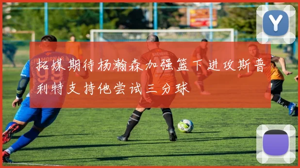 拓媒期待杨瀚森加强篮下进攻斯普利特支持他尝试三分球