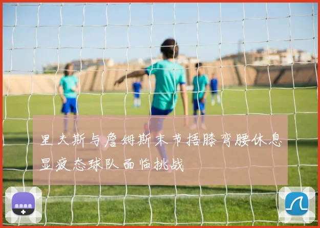 里夫斯与詹姆斯末节捂膝弯腰休息显疲态球队面临挑战