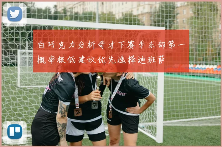 白巧克力分析奇才下赛季东部第一概率极低建议优先选择迪班萨