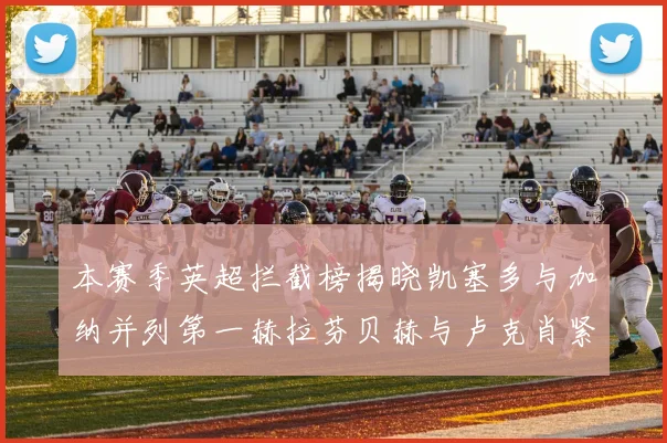 本赛季英超拦截榜揭晓凯塞多与加纳并列第一赫拉芬贝赫与卢克肖紧随其后