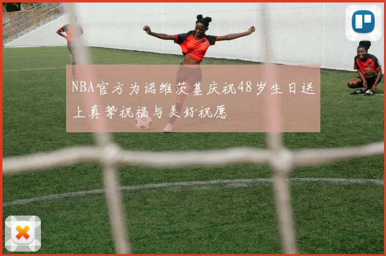 NBA官方为诺维茨基庆祝48岁生日送上真挚祝福与美好祝愿