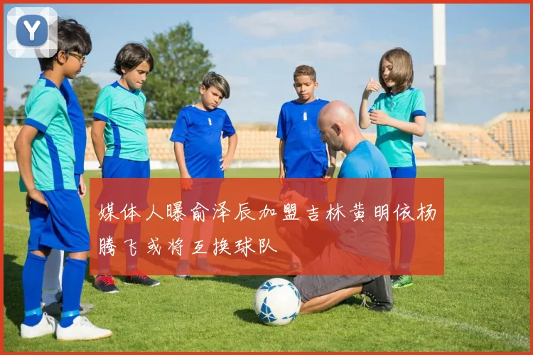 媒体人曝俞泽辰加盟吉林黄明依杨腾飞或将互换球队